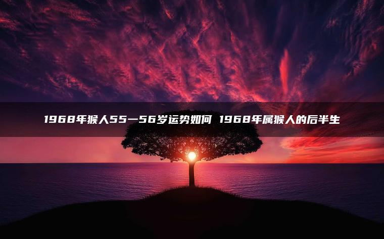 1968年猴人55一56岁运势如何 1968年属猴人的后半生