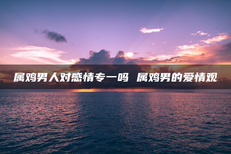 属鸡男人对感情专一吗 属鸡男的爱情观