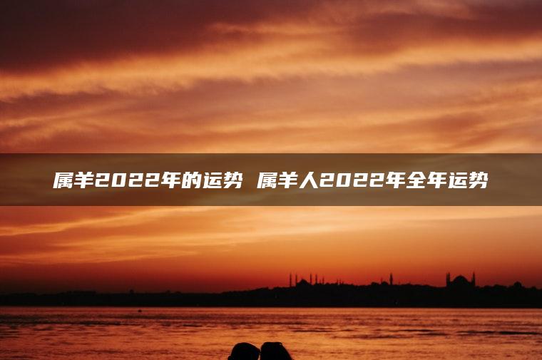 属羊2022年的运势 属羊人2022年全年运势