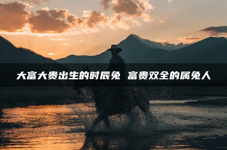 大富大贵出生的时辰兔 富贵双全的属兔人