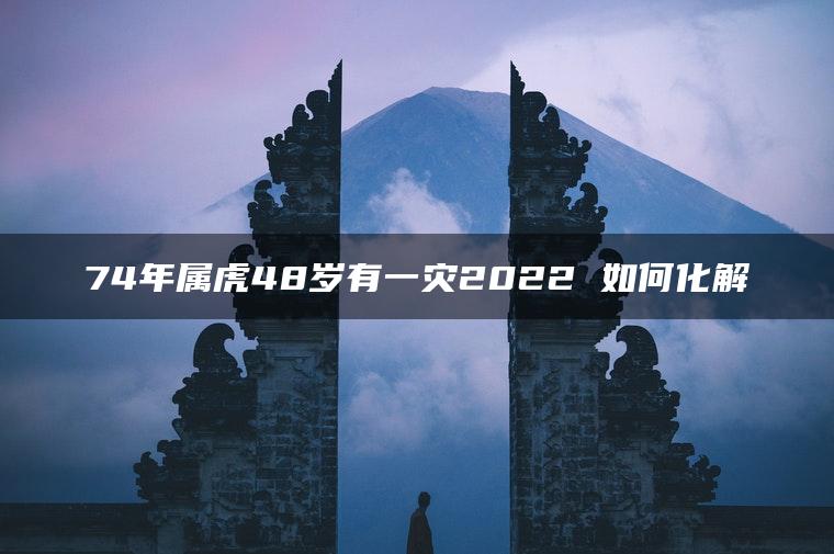 74年属虎48岁有一灾2022 如何化解