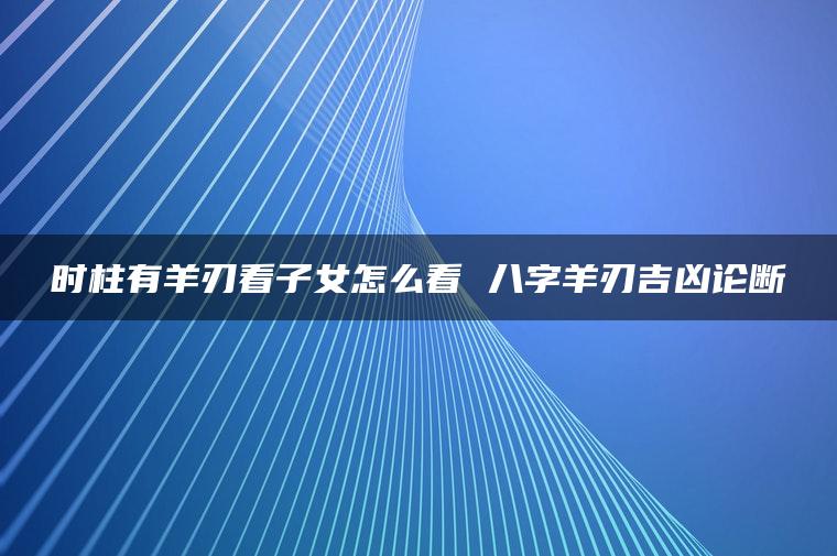 时柱有羊刃看子女怎么看 八字羊刃吉凶论断