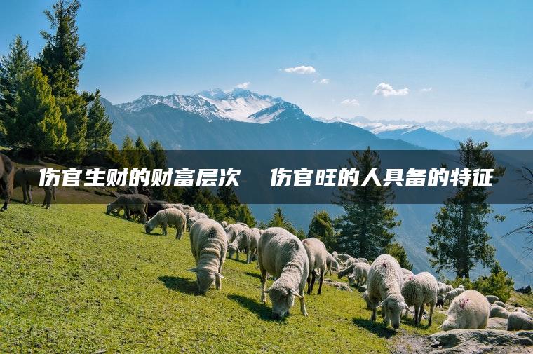 伤官生财的财富层次  伤官旺的人具备的特征