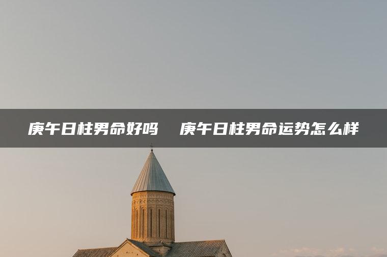 庚午日柱男命好吗  庚午日柱男命运势怎么样