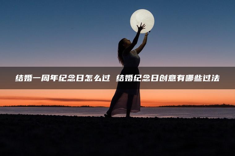 结婚一周年纪念日怎么过 结婚纪念日创意有哪些过法