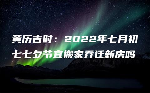 黄历吉时：2022年七月初七七夕节宜搬家乔迁新房吗