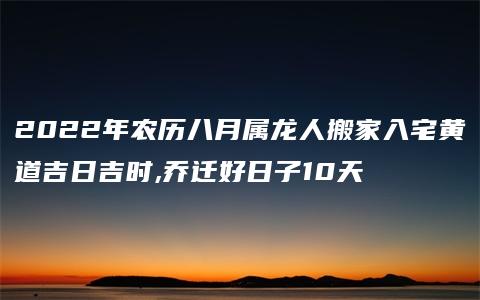 2022年农历八月属龙人搬家入宅黄道吉日吉时,乔迁好日子10天