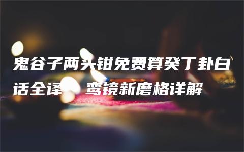 鬼谷子两头钳免费算癸丁卦白话全译  鸾镜新磨格详解