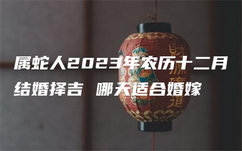 属蛇人2023年农历十二月结婚择吉 哪天适合婚嫁