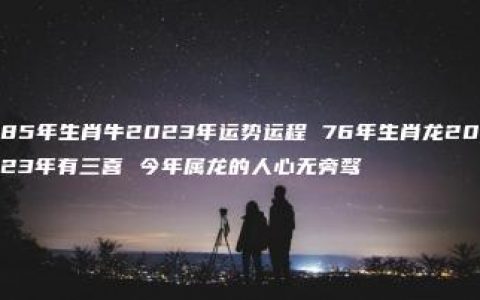 85年生肖牛2023年运势运程 76年生肖龙2023年有三喜 今年属龙的人心无旁骛