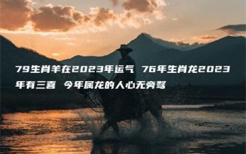 79生肖羊在2023年运气 76年生肖龙2023年有三喜 今年属龙的人心无旁骛