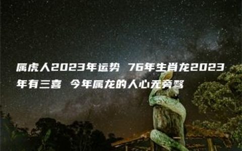 属虎人2023年运势 76年生肖龙2023年有三喜 今年属龙的人心无旁骛