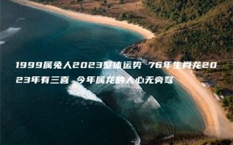 1999属兔人2023整体运势 76年生肖龙2023年有三喜 今年属龙的人心无旁骛