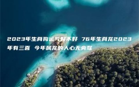 2023年生肖狗运气好不好 76年生肖龙2023年有三喜 今年属龙的人心无旁骛