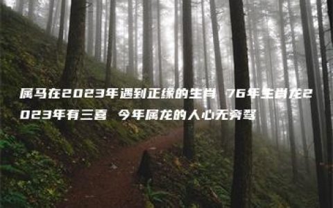 属马在2023年遇到正缘的生肖 76年生肖龙2023年有三喜 今年属龙的人心无旁骛