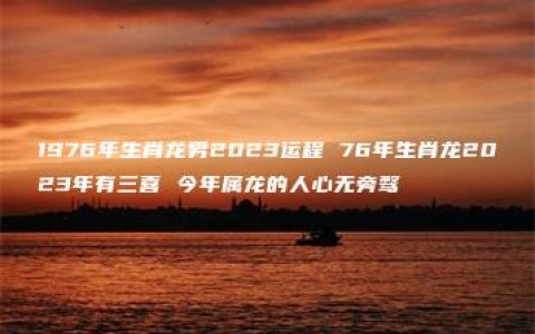 1976年生肖龙男2023运程 76年生肖龙2023年有三喜 今年属龙的人心无旁骛