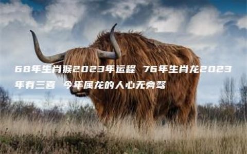 68年生肖猴2023年运程 76年生肖龙2023年有三喜 今年属龙的人心无旁骛