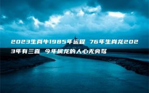 2023生肖牛1985年运程 76年生肖龙2023年有三喜 今年属龙的人心无旁骛