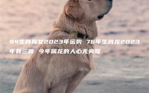 94生肖狗女2023年运势 76年生肖龙2023年有三喜 今年属龙的人心无旁骛