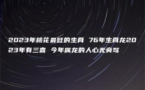 2023年桃花最旺的生肖 76年生肖龙2023年有三喜 今年属龙的人心无旁骛