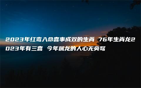 2023年红鸾入命喜事成双的生肖 76年生肖龙2023年有三喜 今年属龙的人心无旁骛