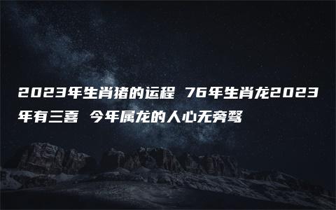 2023年生肖猪的运程 76年生肖龙2023年有三喜 今年属龙的人心无旁骛