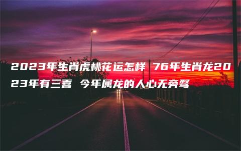 2023年生肖虎桃花运怎样 76年生肖龙2023年有三喜 今年属龙的人心无旁骛