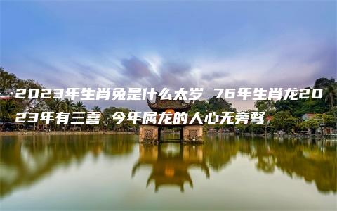 2023年生肖兔是什么太岁 76年生肖龙2023年有三喜 今年属龙的人心无旁骛