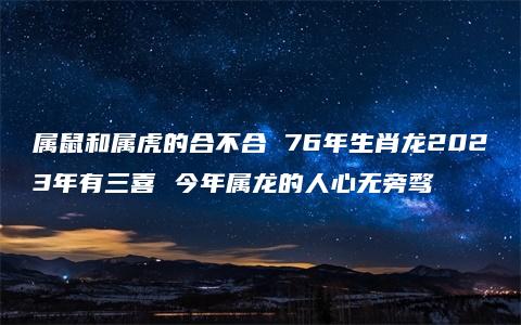 属鼠和属虎的合不合 76年生肖龙2023年有三喜 今年属龙的人心无旁骛