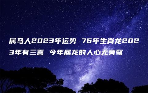 属马人2023年运势 76年生肖龙2023年有三喜 今年属龙的人心无旁骛