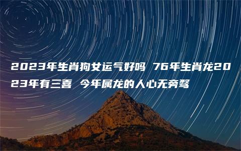 2023年生肖狗女运气好吗 76年生肖龙2023年有三喜 今年属龙的人心无旁骛