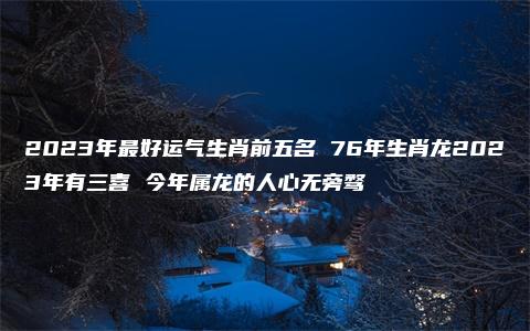 2023年最好运气生肖前五名 76年生肖龙2023年有三喜 今年属龙的人心无旁骛