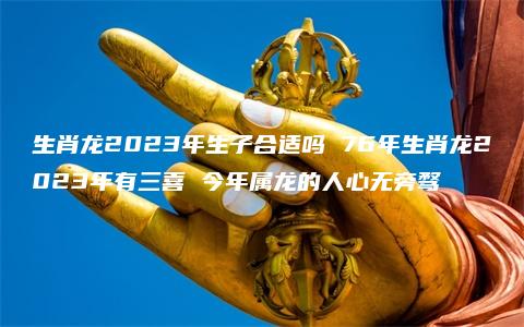 生肖龙2023年生子合适吗 76年生肖龙2023年有三喜 今年属龙的人心无旁骛