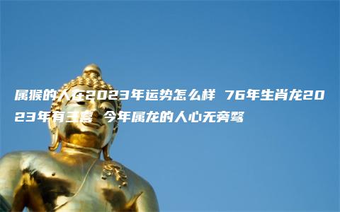 属猴的人在2023年运势怎么样 76年生肖龙2023年有三喜 今年属龙的人心无旁骛