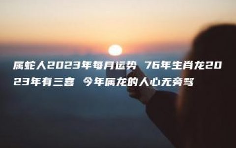 属蛇人2023年每月运势 76年生肖龙2023年有三喜 今年属龙的人心无旁骛