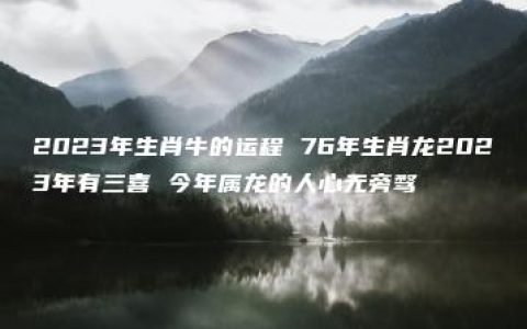 2023年生肖牛的运程 76年生肖龙2023年有三喜 今年属龙的人心无旁骛