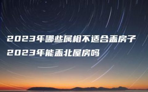 2023年哪些属相不适合盖房子 2023年能盖北屋房吗