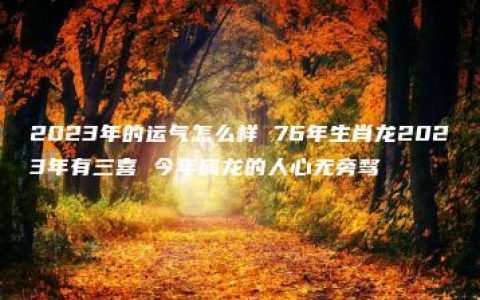 2023年的运气怎么样 76年生肖龙2023年有三喜 今年属龙的人心无旁骛