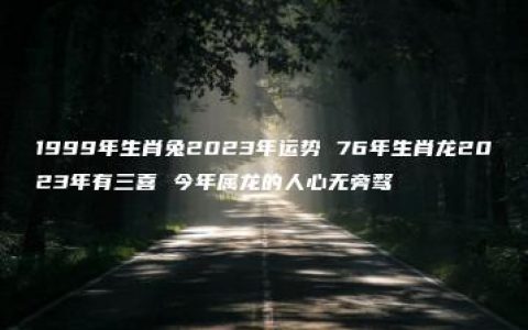 1999年生肖兔2023年运势 76年生肖龙2023年有三喜 今年属龙的人心无旁骛