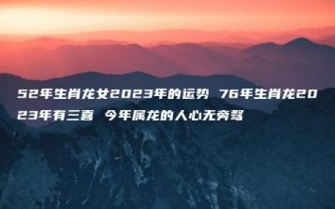 52年生肖龙女2023年的运势 76年生肖龙2023年有三喜 今年属龙的人心无旁骛