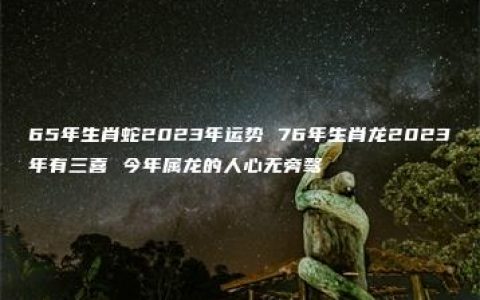 65年生肖蛇2023年运势 76年生肖龙2023年有三喜 今年属龙的人心无旁骛