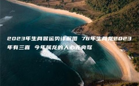 2023年生肖猴运势详解图 76年生肖龙2023年有三喜 今年属龙的人心无旁骛