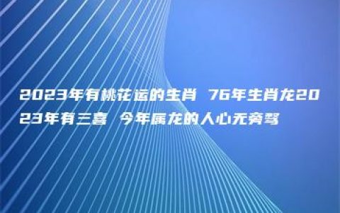 2023年有桃花运的生肖 76年生肖龙2023年有三喜 今年属龙的人心无旁骛