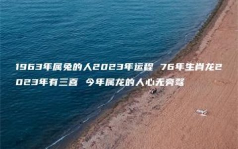 1963年属兔的人2023年运程 76年生肖龙2023年有三喜 今年属龙的人心无旁骛