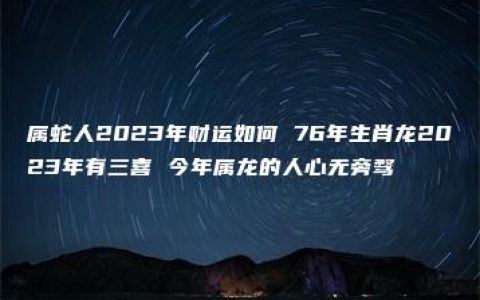 属蛇人2023年财运如何 76年生肖龙2023年有三喜 今年属龙的人心无旁骛