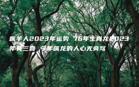 属羊人2023年运势 76年生肖龙2023年有三喜 今年属龙的人心无旁骛