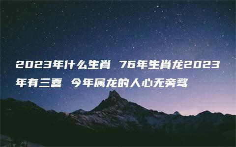 2023年什么生肖 76年生肖龙2023年有三喜 今年属龙的人心无旁骛