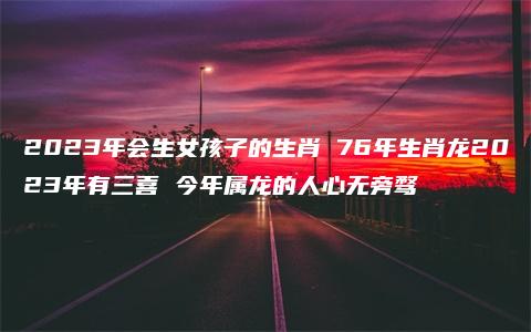 2023年会生女孩子的生肖 76年生肖龙2023年有三喜 今年属龙的人心无旁骛