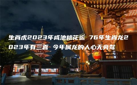 生肖虎2023年咸池桃花运 76年生肖龙2023年有三喜 今年属龙的人心无旁骛