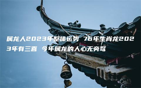 属龙人2023年整体运势 76年生肖龙2023年有三喜 今年属龙的人心无旁骛